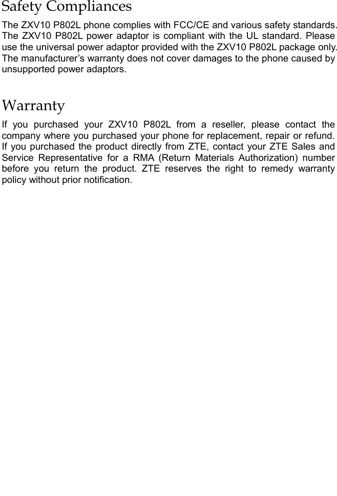   Safety Compliances The ZXV10 P802L phone complies with FCC/CE and various safety standards. The ZXV10 P802L power adaptor is compliant with the UL standard. Please use the universal power adaptor provided with the ZXV10 P802L package only. The manufacturer’s warranty does not cover damages to the phone caused by unsupported power adaptors. Warranty If you purchased your ZXV10 P802L from a reseller, please contact the company where you purchased your phone for replacement, repair or refund. If you purchased the product directly from ZTE, contact your ZTE Sales and Service Representative for a RMA (Return Materials Authorization) number before you return the product. ZTE reserves the right to remedy warranty policy without prior notification.  