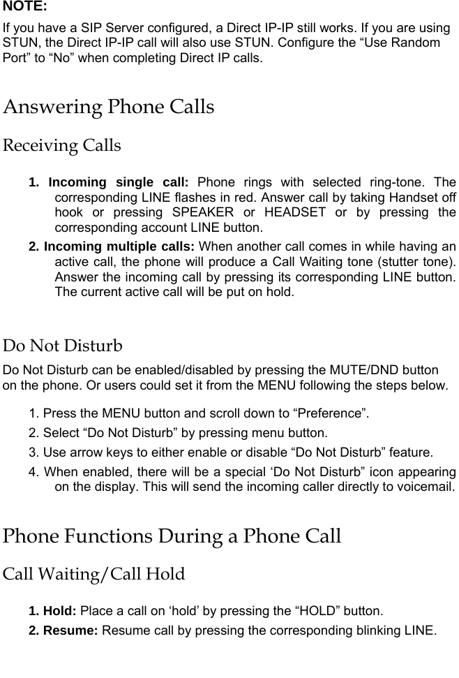   NOTE:  If you have a SIP Server configured, a Direct IP-IP still works. If you are using STUN, the Direct IP-IP call will also use STUN. Configure the “Use Random Port” to “No” when completing Direct IP calls. Answering Phone Calls Receiving Calls  1. Incoming single call: Phone rings with selected ring-tone. The corresponding LINE flashes in red. Answer call by taking Handset off hook or pressing SPEAKER or HEADSET or by pressing the corresponding account LINE button. 2. Incoming multiple calls: When another call comes in while having an active call, the phone will produce a Call Waiting tone (stutter tone). Answer the incoming call by pressing its corresponding LINE button. The current active call will be put on hold.   Do Not Disturb Do Not Disturb can be enabled/disabled by pressing the MUTE/DND button on the phone. Or users could set it from the MENU following the steps below.  1. Press the MENU button and scroll down to “Preference”. 2. Select “Do Not Disturb” by pressing menu button. 3. Use arrow keys to either enable or disable “Do Not Disturb” feature. 4. When enabled, there will be a special ‘Do Not Disturb” icon appearing on the display. This will send the incoming caller directly to voicemail. Phone Functions During a Phone Call Call Waiting/Call Hold  1. Hold: Place a call on ‘hold’ by pressing the “HOLD” button. 2. Resume: Resume call by pressing the corresponding blinking LINE.  
