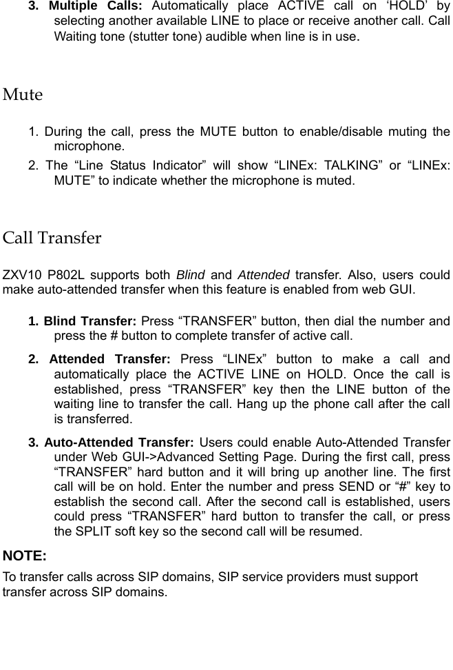   3. Multiple Calls: Automatically place ACTIVE call on ‘HOLD’ by selecting another available LINE to place or receive another call. Call Waiting tone (stutter tone) audible when line is in use.  Mute  1. During the call, press the MUTE button to enable/disable muting the microphone.  2. The “Line Status Indicator” will show “LINEx: TALKING” or “LINEx: MUTE” to indicate whether the microphone is muted.  Call Transfer  ZXV10 P802L supports both Blind  and  Attended transfer. Also, users could make auto-attended transfer when this feature is enabled from web GUI.  1. Blind Transfer: Press “TRANSFER” button, then dial the number and press the # button to complete transfer of active call. 2. Attended Transfer: Press “LINEx” button to make a call and automatically place the ACTIVE LINE on HOLD. Once the call is established, press “TRANSFER” key then the LINE button of the waiting line to transfer the call. Hang up the phone call after the call is transferred.  3. Auto-Attended Transfer: Users could enable Auto-Attended Transfer under Web GUI-&gt;Advanced Setting Page. During the first call, press “TRANSFER” hard button and it will bring up another line. The first call will be on hold. Enter the number and press SEND or “#” key to establish the second call. After the second call is established, users could press “TRANSFER” hard button to transfer the call, or press the SPLIT soft key so the second call will be resumed. NOTE:  To transfer calls across SIP domains, SIP service providers must support transfer across SIP domains.   