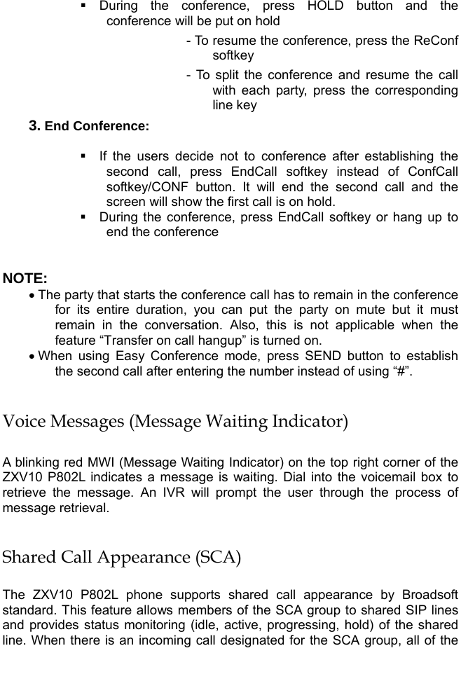    During the conference, press HOLD button and the conference will be put on hold - To resume the conference, press the ReConf softkey - To split the conference and resume the call with each party, press the corresponding line key 3. End Conference:    If the users decide not to conference after establishing the second call, press EndCall softkey instead of ConfCall softkey/CONF button. It will end the second call and the screen will show the first call is on hold.  During the conference, press EndCall softkey or hang up to end the conference  NOTE:  • The party that starts the conference call has to remain in the conference for its entire duration, you can put the party on mute but it must remain in the conversation. Also, this is not applicable when the feature “Transfer on call hangup” is turned on. • When using Easy Conference mode, press SEND button to establish the second call after entering the number instead of using “#”.  Voice Messages (Message Waiting Indicator)  A blinking red MWI (Message Waiting Indicator) on the top right corner of the ZXV10 P802L indicates a message is waiting. Dial into the voicemail box to retrieve the message. An IVR will prompt the user through the process of message retrieval.  Shared Call Appearance (SCA)  The ZXV10 P802L phone supports shared call appearance by Broadsoft standard. This feature allows members of the SCA group to shared SIP lines and provides status monitoring (idle, active, progressing, hold) of the shared line. When there is an incoming call designated for the SCA group, all of the 