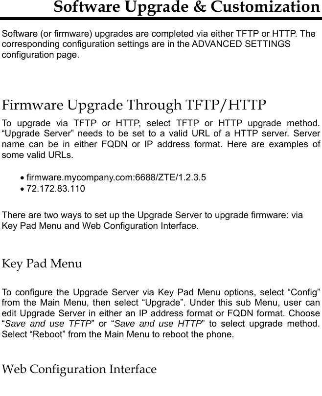         Software Upgrade &amp; Customization Software (or firmware) upgrades are completed via either TFTP or HTTP. The corresponding configuration settings are in the ADVANCED SETTINGS configuration page.   Firmware Upgrade Through TFTP/HTTP To upgrade via TFTP or HTTP, select TFTP or HTTP upgrade method. “Upgrade Server” needs to be set to a valid URL of a HTTP server. Server name can be in either FQDN or IP address format. Here are examples of some valid URLs.   • firmware.mycompany.com:6688/ZTE/1.2.3.5 • 72.172.83.110    There are two ways to set up the Upgrade Server to upgrade firmware: via Key Pad Menu and Web Configuration Interface.  Key Pad Menu  To configure the Upgrade Server via Key Pad Menu options, select “Config” from the Main Menu, then select “Upgrade”. Under this sub Menu, user can edit Upgrade Server in either an IP address format or FQDN format. Choose “Save and use TFTP” or “Save and use HTTP” to select upgrade method. Select “Reboot” from the Main Menu to reboot the phone.  Web Configuration Interface  