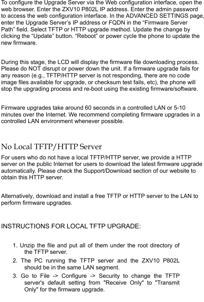   To configure the Upgrade Server via the Web configuration interface, open the web browser. Enter the ZXV10 P802L IP address. Enter the admin password to access the web configuration interface. In the ADVANCED SETTINGS page, enter the Upgrade Server’s IP address or FQDN in the “Firmware Server Path” field. Select TFTP or HTTP upgrade method. Update the change by clicking the “Update” button. “Reboot” or power cycle the phone to update the new firmware.   During this stage, the LCD will display the firmware file downloading process. Please do NOT disrupt or power down the unit. If a firmware upgrade fails for any reason (e.g., TFTP/HTTP server is not responding, there are no code image files available for upgrade, or checksum test fails, etc), the phone will stop the upgrading process and re-boot using the existing firmware/software.  Firmware upgrades take around 60 seconds in a controlled LAN or 5-10 minutes over the Internet. We recommend completing firmware upgrades in a controlled LAN environment whenever possible.   No Local TFTP/HTTP Server For users who do not have a local TFTP/HTTP server, we provide a HTTP server on the public Internet for users to download the latest firmware upgrade automatically. Please check the Support/Download section of our website to obtain this HTTP server.  Alternatively, download and install a free TFTP or HTTP server to the LAN to perform firmware upgrades.  INSTRUCTIONS FOR LOCAL TFTP UPGRADE:  1. Unzip the file and put all of them under the root directory of the TFTP server.  2. The PC running the TFTP server and the ZXV10 P802L should be in the same LAN segment. 3. Go to File -&gt; Configure -&gt; Security to change the TFTP server&apos;s default setting from &quot;Receive Only&quot; to &quot;Transmit Only&quot; for the firmware upgrade.  