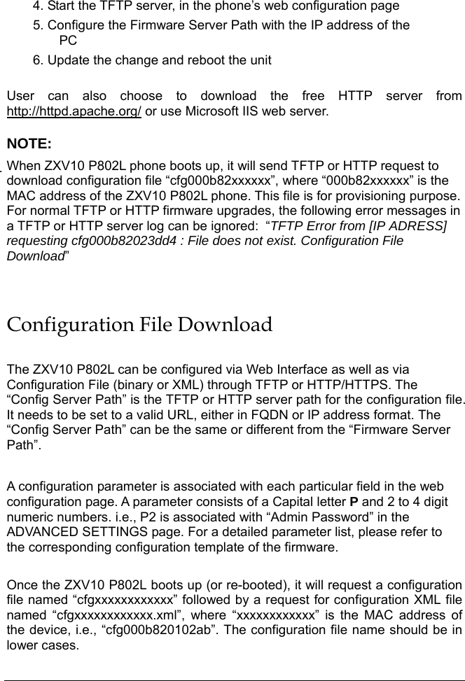   4. Start the TFTP server, in the phone’s web configuration page 5. Configure the Firmware Server Path with the IP address of the PC 6. Update the change and reboot the unit   User can also choose to download the free HTTP server from http://httpd.apache.org/ or use Microsoft IIS web server.  NOTE: When ZXV10 P802L phone boots up, it will send TFTP or HTTP request to download configuration file “cfg000b82xxxxxx”, where “000b82xxxxxx” is the MAC address of the ZXV10 P802L phone. This file is for provisioning purpose. For normal TFTP or HTTP firmware upgrades, the following error messages in a TFTP or HTTP server log can be ignored:  “TFTP Error from [IP ADRESS] requesting cfg000b82023dd4 : File does not exist. Configuration File Download”  Configuration File Download  The ZXV10 P802L can be configured via Web Interface as well as via Configuration File (binary or XML) through TFTP or HTTP/HTTPS. The “Config Server Path” is the TFTP or HTTP server path for the configuration file. It needs to be set to a valid URL, either in FQDN or IP address format. The “Config Server Path” can be the same or different from the “Firmware Server Path”.  A configuration parameter is associated with each particular field in the web configuration page. A parameter consists of a Capital letter P and 2 to 4 digit numeric numbers. i.e., P2 is associated with “Admin Password” in the ADVANCED SETTINGS page. For a detailed parameter list, please refer to the corresponding configuration template of the firmware.   Once the ZXV10 P802L boots up (or re-booted), it will request a configuration file named “cfgxxxxxxxxxxxx” followed by a request for configuration XML file named “cfgxxxxxxxxxxxx.xml”, where “xxxxxxxxxxxx” is the MAC address of the device, i.e., “cfg000b820102ab”. The configuration file name should be in lower cases.  