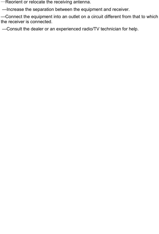   —Reorient or relocate the receiving antenna.  —Increase the separation between the equipment and receiver.  —Connect the equipment into an outlet on a circuit different from that to which the receiver is connected.  —Consult the dealer or an experienced radio/TV technician for help. 