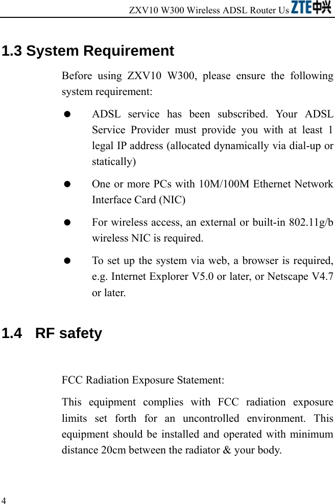 ZXV10 W300 Wireless ADSL Router User&apos;s Manual             4   1.3 System Requirement Before using ZXV10 W300, please ensure the following system requirement:   ADSL service has been subscribed. Your ADSL Service Provider must provide you with at least 1 legal IP address (allocated dynamically via dial-up or statically)   One or more PCs with 10M/100M Ethernet Network Interface Card (NIC)   For wireless access, an external or built-in 802.11g/b wireless NIC is required.   To set up the system via web, a browser is required, e.g. Internet Explorer V5.0 or later, or Netscape V4.7 or later. 1.4   RF safety  FCC Radiation Exposure Statement: This equipment complies with FCC radiation exposure limits set forth for an uncontrolled environment. This equipment should be installed and operated with minimum distance 20cm between the radiator &amp; your body.