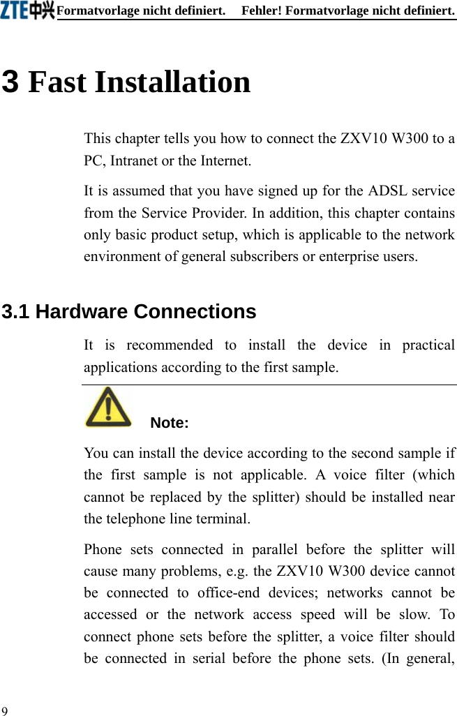 Fehler! Formatvorlage nicht definiert.  Fehler! Formatvorlage nicht definiert. 3 Fast Installation This chapter tells you how to connect the ZXV10 W300 to a PC, Intranet or the Internet. It is assumed that you have signed up for the ADSL service from the Service Provider. In addition, this chapter contains only basic product setup, which is applicable to the network environment of general subscribers or enterprise users. 3.1 Hardware Connections It is recommended to install the device in practical applications according to the first sample.   Note: You can install the device according to the second sample if the first sample is not applicable. A voice filter (which cannot be replaced by the splitter) should be installed near the telephone line terminal. Phone sets connected in parallel before the splitter will cause many problems, e.g. the ZXV10 W300 device cannot be connected to office-end devices; networks cannot be accessed or the network access speed will be slow. To connect phone sets before the splitter, a voice filter should be connected in serial before the phone sets. (In general, 9  