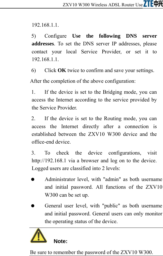ZXV10 W300 Wireless ADSL Router User&apos;s Manual             192.168.1.1. 5) Configure Use the following DNS server addresses. To set the DNS server IP addresses, please contact your local Service Provider, or set it to 192.168.1.1. 6) Click OK twice to confirm and save your settings. After the completion of the above configuration: 1.  If the device is set to the Bridging mode, you can access the Internet according to the service provided by the Service Provider. 2.  If the device is set to the Routing mode, you can access the Internet directly after a connection is established between the ZXV10 W300 device and the office-end device. 3.  To check the device configurations, visit http://192.168.1 via a browser and log on to the device. Logged users are classified into 2 levels:   Administrator level, with &quot;admin&quot; as both username and initial password. All functions of the ZXV10 W300 can be set up.   General user level, with &quot;public&quot; as both username and initial password. General users can only monitor the operating status of the device.   Note: Be sure to remember the password of the ZXV10 W300.  