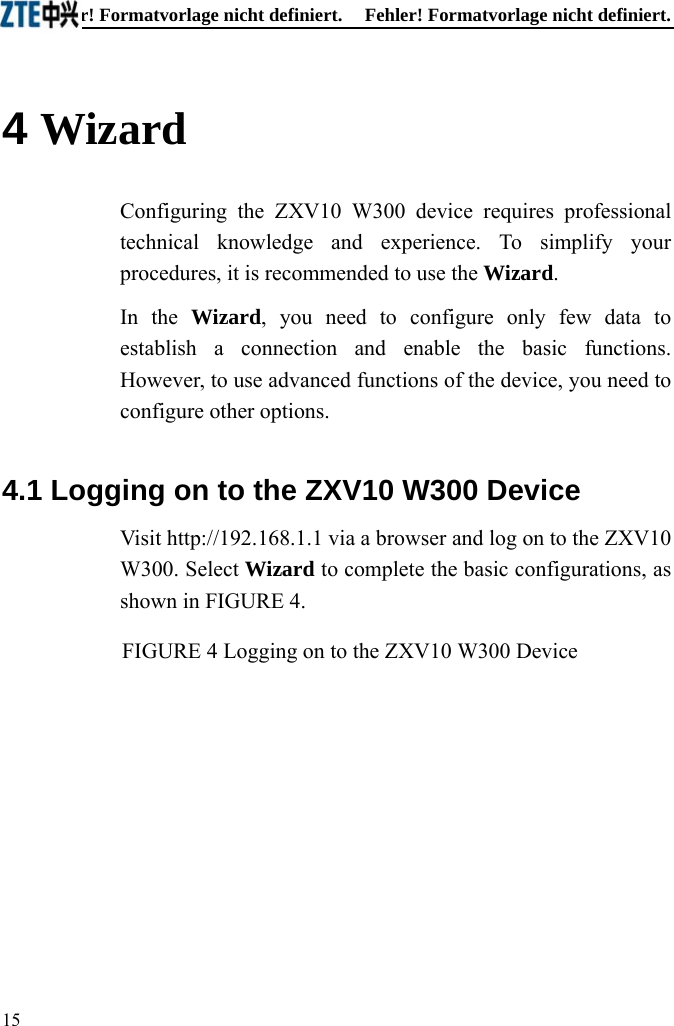 Fehler! Formatvorlage nicht definiert.  Fehler! Formatvorlage nicht definiert. 15  4 Wizard Configuring the ZXV10 W300 device requires professional technical knowledge and experience. To simplify your procedures, it is recommended to use the Wizard. In the Wizard, you need to configure only few data to establish a connection and enable the basic functions. However, to use advanced functions of the device, you need to configure other options. 4.1 Logging on to the ZXV10 W300 Device Visit http://192.168.1.1 via a browser and log on to the ZXV10 W300. Select Wizard to complete the basic configurations, as shown in FIGURE 4. FIGURE 4 Logging on to the ZXV10 W300 Device 