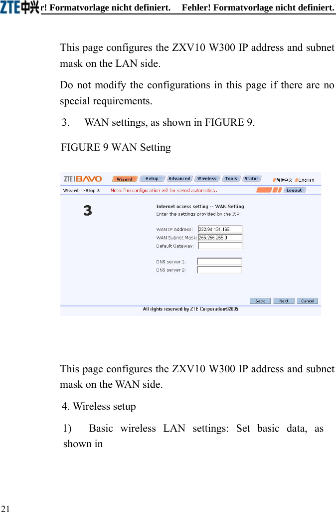 Fehler! Formatvorlage nicht definiert.  Fehler! Formatvorlage nicht definiert. This page configures the ZXV10 W300 IP address and subnet mask on the LAN side. Do not modify the configurations in this page if there are no special requirements. 3. WAN settings, as shown in FIGURE 9. FIGURE 9 WAN Setting   This page configures the ZXV10 W300 IP address and subnet mask on the WAN side. 4. Wireless setup 1)  Basic wireless LAN settings: Set basic data, as shown in 21  
