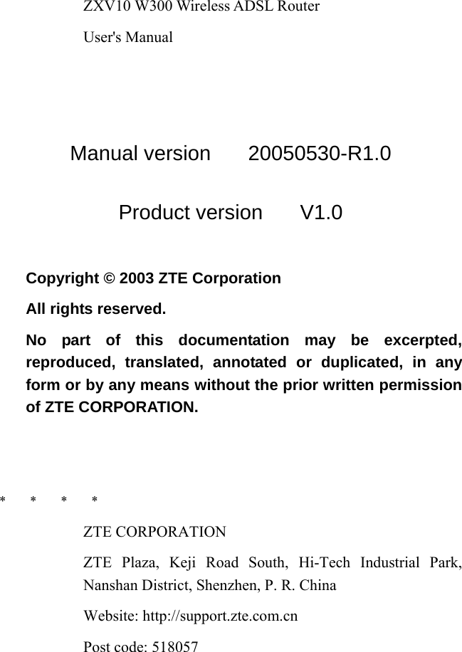 ZXV10 W300 Wireless ADSL Router User&apos;s Manual  Manual version   20050530-R1.0 Product version   V1.0  Copyright © 2003 ZTE Corporation All rights reserved. No part of this documentation may be excerpted, reproduced, translated, annotated or duplicated, in any form or by any means without the prior written permission of ZTE CORPORATION.   *   *   *   * ZTE CORPORATION ZTE Plaza, Keji Road South, Hi-Tech Industrial Park, Nanshan District, Shenzhen, P. R. China Website: http://support.zte.com.cn Post code: 518057 
