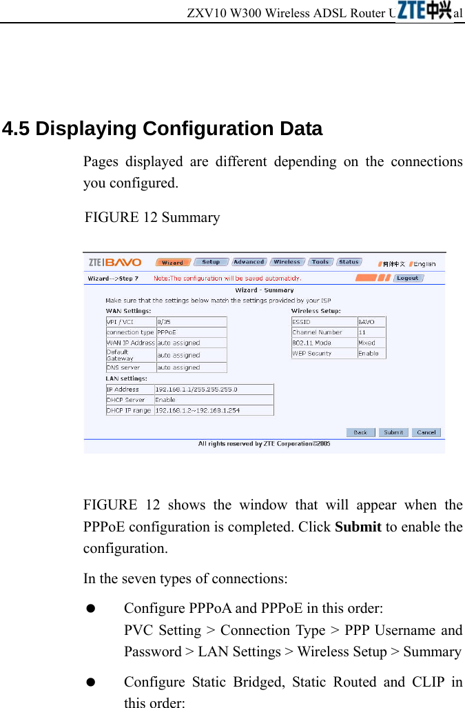 ZXV10 W300 Wireless ADSL Router User&apos;s Manual              4.5 Displaying Configuration Data Pages displayed are different depending on the connections you configured. FIGURE 12 Summary   FIGURE 12 shows the window that will appear when the PPPoE configuration is completed. Click Submit to enable the configuration. In the seven types of connections:   Configure PPPoA and PPPoE in this order: PVC Setting &gt; Connection Type &gt; PPP Username and Password &gt; LAN Settings &gt; Wireless Setup &gt; Summary   Configure Static Bridged, Static Routed and CLIP in this order:  