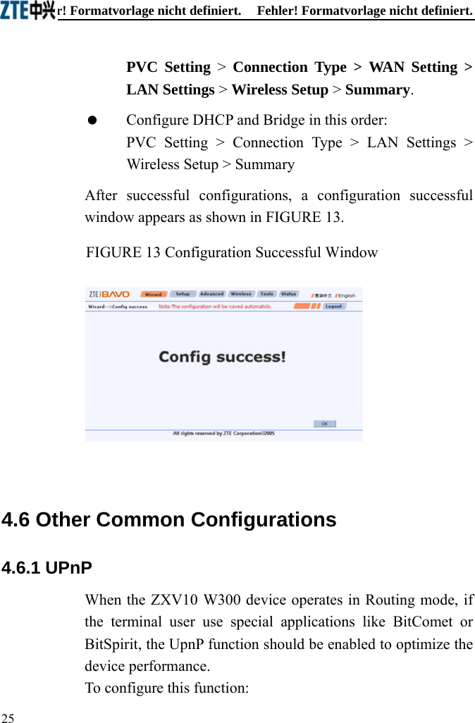 Fehler! Formatvorlage nicht definiert.  Fehler! Formatvorlage nicht definiert. PVC Setting &gt; Connection Type &gt; WAN Setting &gt; LAN Settings &gt; Wireless Setup &gt; Summary.   Configure DHCP and Bridge in this order: PVC Setting &gt; Connection Type &gt; LAN Settings &gt; Wireless Setup &gt; Summary After successful configurations, a configuration successful window appears as shown in FIGURE 13. FIGURE 13 Configuration Successful Window   4.6 Other Common Configurations 4.6.1 UPnP When the ZXV10 W300 device operates in Routing mode, if the terminal user use special applications like BitComet or BitSpirit, the UpnP function should be enabled to optimize the device performance.   To configure this function: 25  