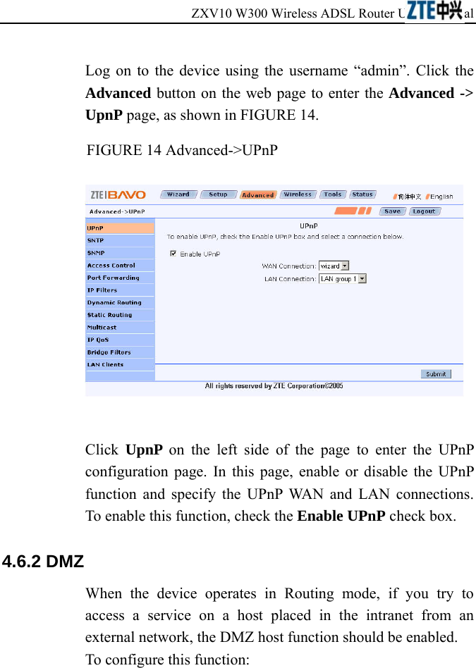 ZXV10 W300 Wireless ADSL Router User&apos;s Manual             Log on to the device using the username “admin”. Click the Advanced button on the web page to enter the Advanced -&gt; UpnP page, as shown in FIGURE 14. FIGURE 14 Advanced-&gt;UPnP   Click  UpnP  on the left side of the page to enter the UPnP configuration page. In this page, enable or disable the UPnP function and specify the UPnP WAN and LAN connections. To enable this function, check the Enable UPnP check box. 4.6.2 DMZ   When the device operates in Routing mode, if you try to access a service on a host placed in the intranet from an external network, the DMZ host function should be enabled.   To configure this function:  