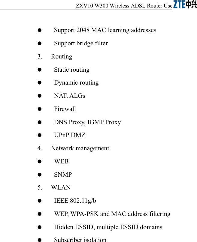 ZXV10 W300 Wireless ADSL Router User&apos;s Manual                Support 2048 MAC learning addresses   Support bridge filter 3. Routing   Static routing   Dynamic routing   NAT, ALGs   Firewall    DNS Proxy, IGMP Proxy   UPnP DMZ 4. Network management   WEB   SNMP 5. WLAN   IEEE 802.11g/b   WEP, WPA-PSK and MAC address filtering   Hidden ESSID, multiple ESSID domains   Subscriber isolation 