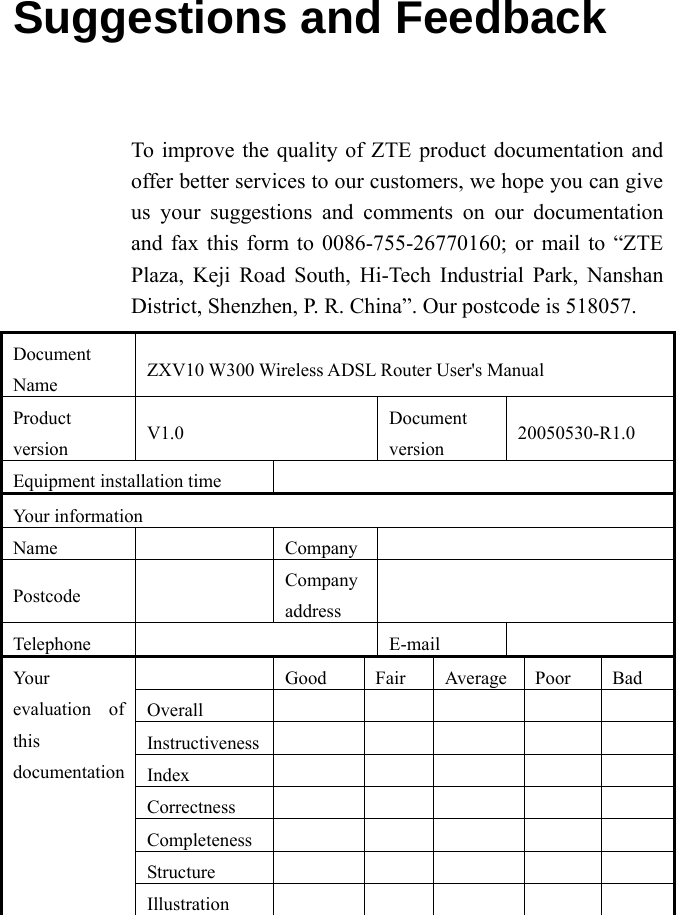 Suggestions and Feedback To improve the quality of ZTE product documentation and offer better services to our customers, we hope you can give us your suggestions and comments on our documentation and fax this form to 0086-755-26770160; or mail to “ZTE Plaza, Keji Road South, Hi-Tech Industrial Park, Nanshan District, Shenzhen, P. R. China”. Our postcode is 518057.   Document Name  ZXV10 W300 Wireless ADSL Router User&apos;s Manual Product version  V1.0  Document version  20050530-R1.0 Equipment installation time   Your information Name   Company  Postcode   Company address   Telephone   E-mail    Good Fair Average Poor Bad Overall            Instructiveness          Index      Correctness          Completeness          Structure         Your evaluation of this documentation Illustration          