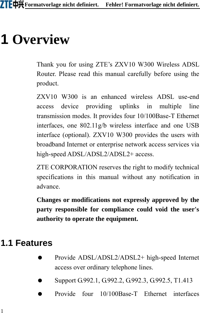 Fehler! Formatvorlage nicht definiert.  Fehler! Formatvorlage nicht definiert. 1  1 Overview Thank you for using ZTE’s ZXV10 W300 Wireless ADSL Router. Please read this manual carefully before using the product. ZXV10 W300 is an enhanced wireless ADSL use-end access device providing uplinks in multiple line transmission modes. It provides four 10/100Base-T Ethernet interfaces, one 802.11g/b wireless interface and one USB interface (optional). ZXV10 W300 provides the users with broadband Internet or enterprise network access services via high-speed ADSL/ADSL2/ADSL2+ access. ZTE CORPORATION reserves the right to modify technical specifications in this manual without any notification in advance. Changes or modifications not expressly approved by the party responsible for compliance could void the user&apos;s authority to operate the equipment. 1.1 Features   Provide ADSL/ADSL2/ADSL2+ high-speed Internet access over ordinary telephone lines.    Support G.992.1, G.992.2, G.992.3, G.992.5, T1.413    Provide four 10/100Base-T Ethernet interfaces 