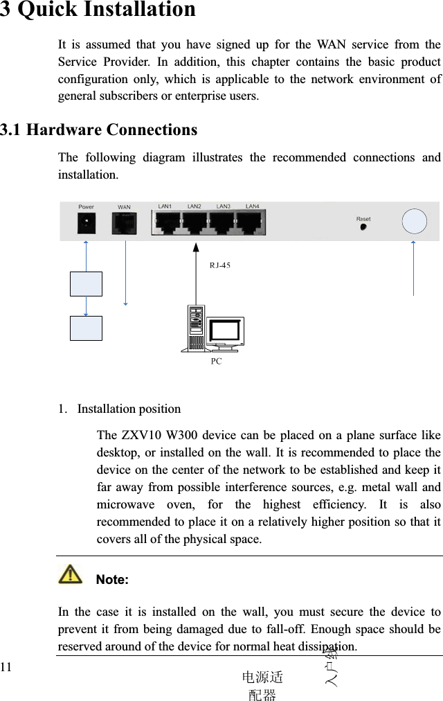 3 Quick InstallationIt is assumed that you have signed up for the WAN service from the Service Provider. In addition, this chapter contains the basic product configuration only, which is applicable to the network environment of general subscribers or enterprise users.3.1 Hardware ConnectionsThe following diagram illustrates the recommended connections and installation.1. Installation positionThe ZXV10 W300 device can be placed on a plane surface like desktop, or installed on the wall. It is recommended to place the device on the center of the network to be established and keep it far away from possible interference sources, e.g. metal wall and microwave oven, for the highest efficiency. It is also recommended to place it on a relatively higher position so that it covers all of the physical space.  Note:In the case it is installed on the wall, you must secure the device to prevent it from being damaged due to fall-off. Enough space should be reserved around of the device for normal heat dissipation.11