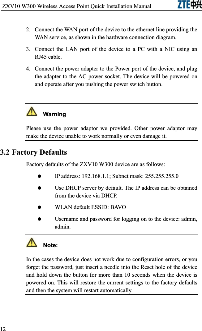 ZXV10 W300 Wireless Access Point Quick Installation Manual                           2.Connect the WAN port of the device to the ethernet line providing the WAN service, as shown in the hardware connection diagram.3.Connect the LAN port of the device to a PC with a NIC using an RJ45 cable.4.Connect the power adapter to the Power port of the device, and plug the adapter to the AC power socket. The device will be powered on and operate after you pushing the power switch button.  WarningPlease use the power adaptor we provided. Other power adaptor may make the device unable to work normally or even damage it.3.2 Factory DefaultsFactory defaults of the ZXV10 W300 device are as follows: IP address: 192.168.1.1; Subnet mask: 255.255.255.0 Use DHCP server by default. The IP address can be obtained from the device via DHCP. WLAN default ESSID: BAVO Username and password for logging on to the device: admin, admin.  Note:In the cases the device does not work due to configuration errors, or you forget the password, just insert a needle into the Reset hole of the device and hold down the button for more than 10 seconds when the device is powered on. This will restore the current settings to the factory defaults and then the system will restart automatically.12