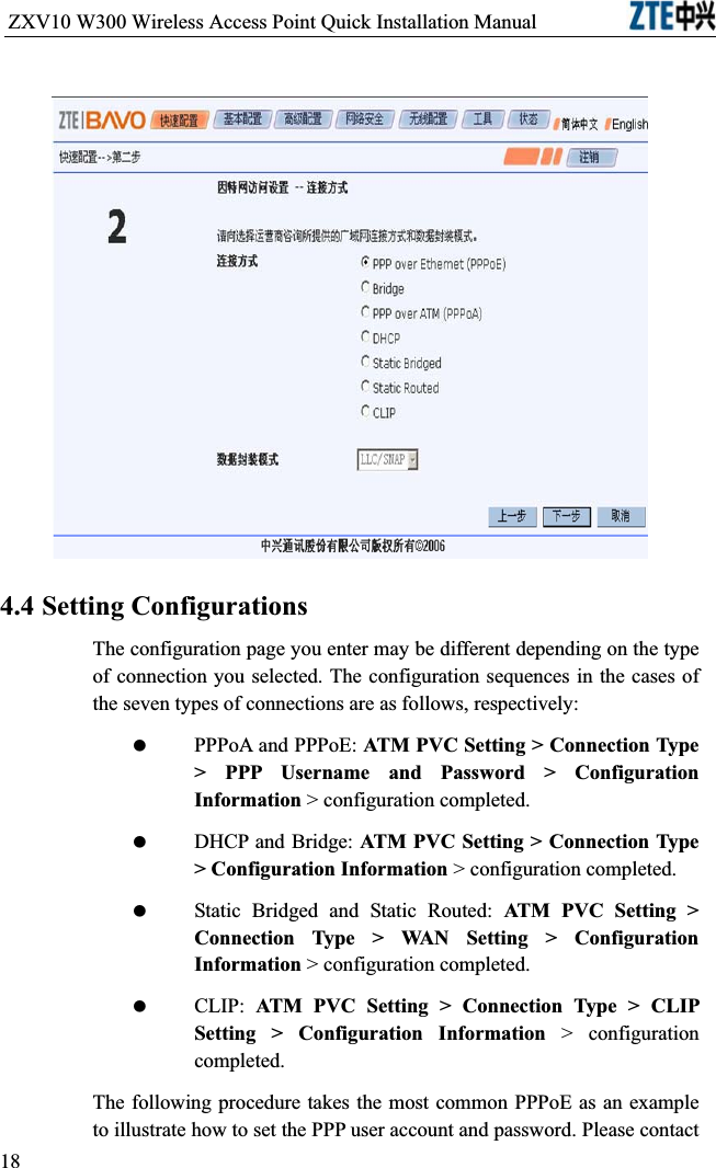 ZXV10 W300 Wireless Access Point Quick Installation Manual                           4.4 Setting ConfigurationsThe configuration page you enter may be different depending on the type of connection you selected. The configuration sequences in the cases of the seven types of connections are as follows, respectively: PPPoA and PPPoE: ATM PVC Setting &gt; Connection Type &gt; PPP Username and Password &gt; Configuration Information &gt; configuration completed. DHCP and Bridge: ATM PVC Setting &gt; Connection Type &gt; Configuration Information &gt; configuration completed. Static Bridged and Static Routed: ATM PVC Setting &gt; Connection Type &gt; WAN Setting &gt; Configuration Information &gt; configuration completed. CLIP: ATM PVC Setting &gt; Connection Type &gt; CLIP Setting &gt; Configuration Information &gt; configuration completed.The following procedure takes the most common PPPoE as an example to illustrate how to set the PPP user account and password. Please contact 18