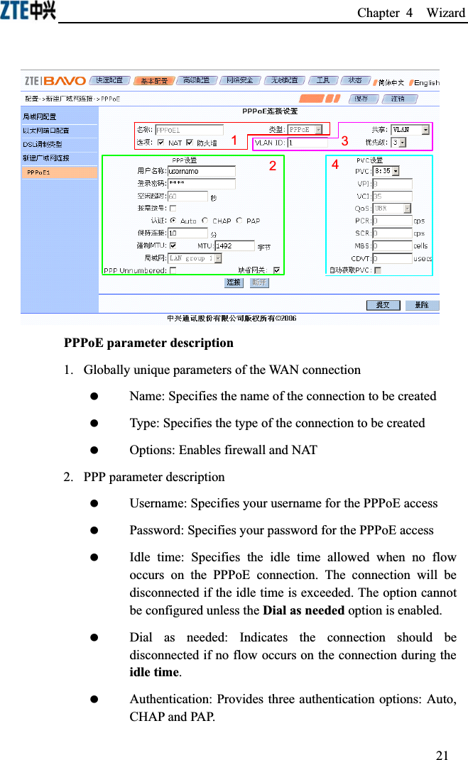 Chapter 4  Wizard 1243PPPoE parameter description1.  Globally unique parameters of the WAN connection Name: Specifies the name of the connection to be created Type: Specifies the type of the connection to be created Options: Enables firewall and NAT2.  PPP parameter description Username: Specifies your username for the PPPoE access Password: Specifies your password for the PPPoE access Idle time: Specifies the idle time allowed when no flow occurs on the PPPoE connection. The connection will be disconnected if the idle time is exceeded. The option cannot be configured unless the Dial as needed option is enabled. Dial as needed: Indicates the connection should be disconnected if no flow occurs on the connection during the idle time. Authentication: Provides three authentication options: Auto, CHAP and PAP.21