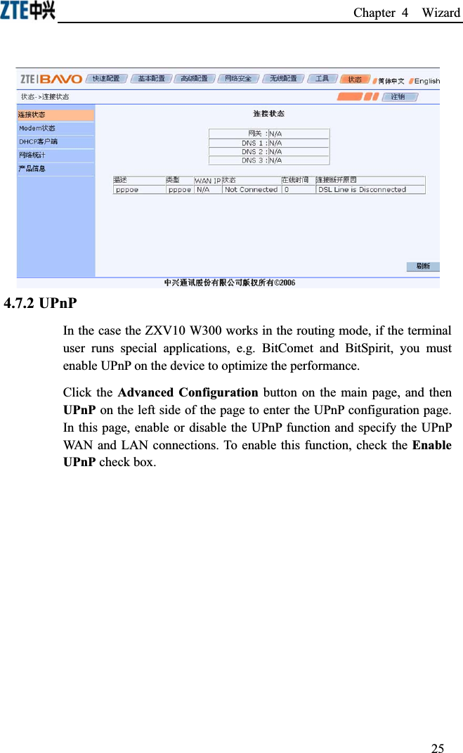 Chapter 4  Wizard 4.7.2 UPnPIn the case the ZXV10 W300 works in the routing mode, if the terminal user runs special applications, e.g. BitComet and BitSpirit, you must enable UPnP on the device to optimize the performance.Click the Advanced Configuration button on the main page, and then UPnP on the left side of the page to enter the UPnP configuration page. In this page, enable or disable the UPnP function and specify the UPnP WAN and LAN connections. To enable this function, check the Enable UPnP check box.25