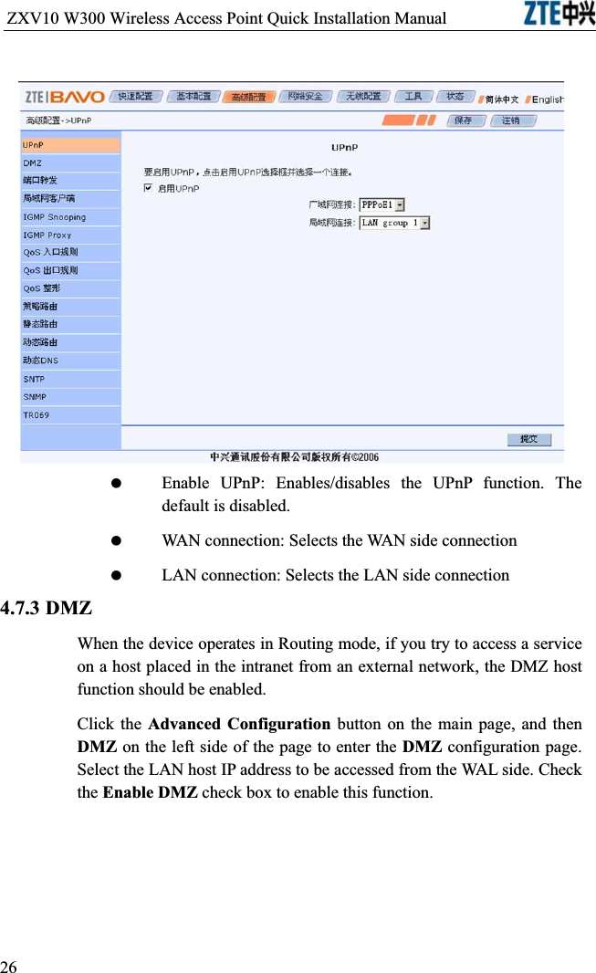 ZXV10 W300 Wireless Access Point Quick Installation Manual                            Enable UPnP: Enables/disables the UPnP function. The default is disabled. WAN connection: Selects the WAN side connection LAN connection: Selects the LAN side connection4.7.3 DMZWhen the device operates in Routing mode, if you try to access a service on a host placed in the intranet from an external network, the DMZ host function should be enabled.Click the Advanced Configuration button on the main page, and then DMZ on the left side of the page to enter the DMZ configuration page. Select the LAN host IP address to be accessed from the WAL side. Check the Enable DMZ check box to enable this function.26