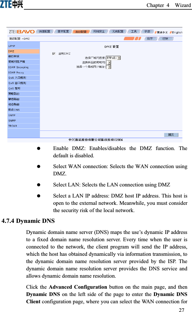 Chapter 4  Wizard  Enable DMZ: Enables/disables the DMZ function. The default is disabled. Select WAN connection: Selects the WAN connection using DMZ. Select LAN: Selects the LAN connection using DMZ Select a LAN IP address: DMZ host IP address. This host is open to the external network. Meanwhile, you must consider the security risk of the local network.4.7.4 Dynamic DNSDynamic domain name server (DNS) maps the use’s dynamic IP address to a fixed domain name resolution server. Every time when the user is connected to the network, the client program will send the IP address, which the host has obtained dynamically via information transmission, to the dynamic domain name resolution server provided by the ISP. The dynamic domain name resolution server provides the DNS service and allows dynamic domain name resolution.Click the Advanced Configuration button on the main page, and then Dynamic DNS on the left side of the page to enter the Dynamic DNS Client configuration page, where you can select the WAN connection for 27