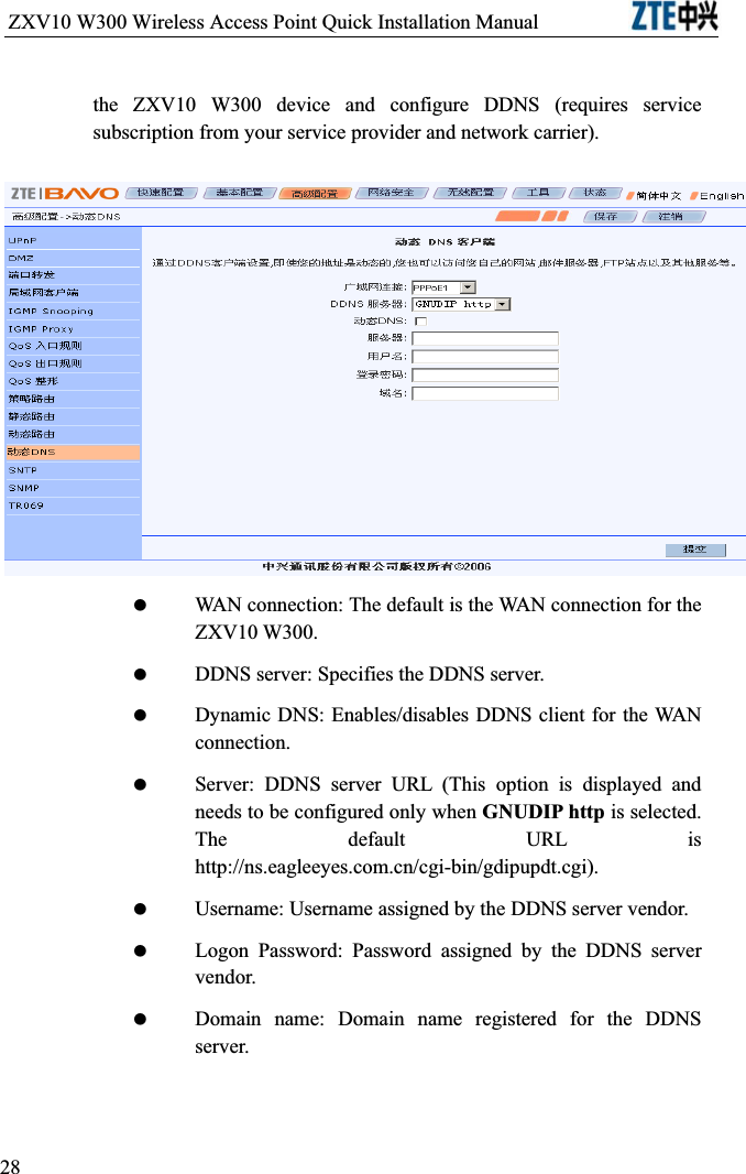 ZXV10 W300 Wireless Access Point Quick Installation Manual                           the ZXV10 W300 device and configure DDNS (requires service subscription from your service provider and network carrier). WAN connection: The default is the WAN connection for the ZXV10 W300. DDNS server: Specifies the DDNS server. Dynamic DNS: Enables/disables DDNS client for the WAN connection. Server: DDNS server URL (This option is displayed and needs to be configured only when GNUDIP http is selected. The default URL is http://ns.eagleeyes.com.cn/cgi-bin/gdipupdt.cgi). Username: Username assigned by the DDNS server vendor. Logon Password: Password assigned by the DDNS server vendor. Domain name: Domain name registered for the DDNS server.28