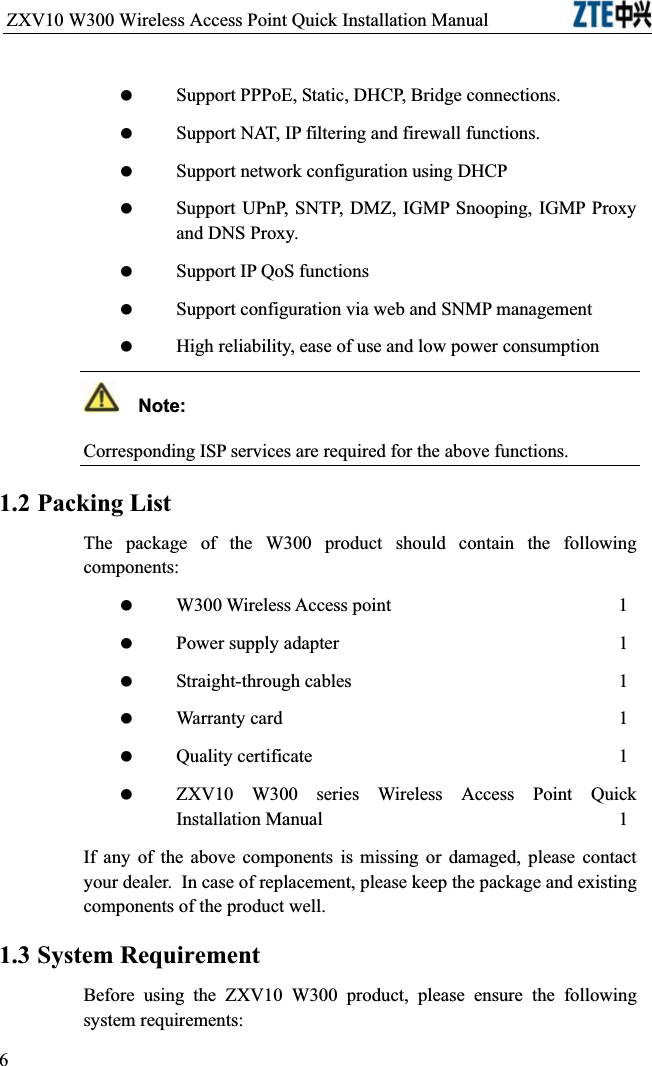 ZXV10 W300 Wireless Access Point Quick Installation Manual                            Support PPPoE, Static, DHCP, Bridge connections. Support NAT, IP filtering and firewall functions. Support network configuration using DHCP Support UPnP, SNTP, DMZ, IGMP Snooping, IGMP Proxy and DNS Proxy. Support IP QoS functions Support configuration via web and SNMP management High reliability, ease of use and low power consumption  Note:Corresponding ISP services are required for the above functions.1.2 Packing ListThe package of the W300 product should contain the following components: W300 Wireless Access point      1 Power supply adapter1 Straight-through cables1 Warranty card        1 Quality certificate1 ZXV10 W300 series Wireless Access Point Quick Installation Manual1If any of the above components is missing or damaged, please contact your dealer.In case of replacement, please keep the package and existing components of the product well.1.3 System RequirementBefore using the ZXV10 W300 product, please ensure the following system requirements:6