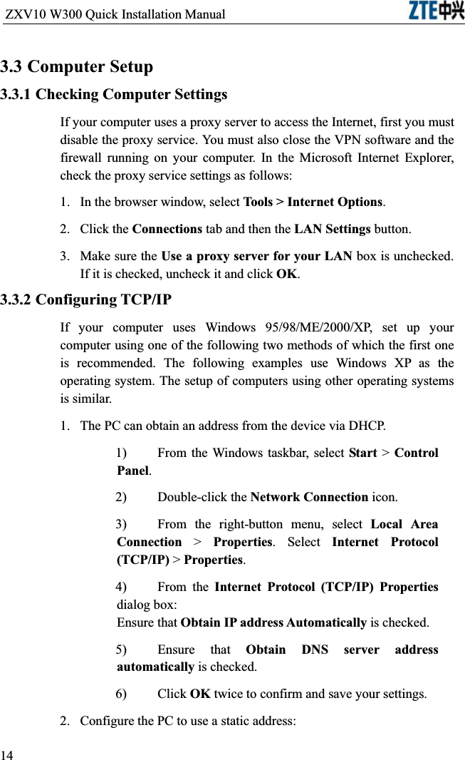 ZXV10 W300 Quick Installation Manual                           3.3 Computer Setup3.3.1 Checking Computer SettingsIf your computer uses a proxy server to access the Internet, first you must disable the proxy service. You must also close the VPN software and the firewall running on your computer. In the Microsoft Internet Explorer, check the proxy service settings as follows:1.In the browser window, select Tools &gt; Internet Options.2.Click the Connections tab and then the LAN Settings button.3.Make sure the Use a proxy server for your LAN box is unchecked. If it is checked, uncheck it and click OK.3.3.2 Configuring TCP/IPIf your computer uses Windows 95/98/ME/2000/XP, set up your computer using one of the following two methods of which the first one is recommended. The following examples use Windows XP as the operating system. The setup of computers using other operating systems is similar.1.  The PC can obtain an address from the device via DHCP.1)From the Windows taskbar, select Start &gt; Control Panel.2)Double-click the Network Connection icon.3)From the right-button menu, select Local Area Connection &gt; Properties. Select Internet Protocol (TCP/IP) &gt; Properties.4)From the Internet Protocol (TCP/IP) Propertiesdialog box: Ensure that Obtain IP address Automatically is checked.5)Ensure that Obtain DNS server address automatically is checked.6)Click OK twice to confirm and save your settings.2.Configure the PC to use a static address:14