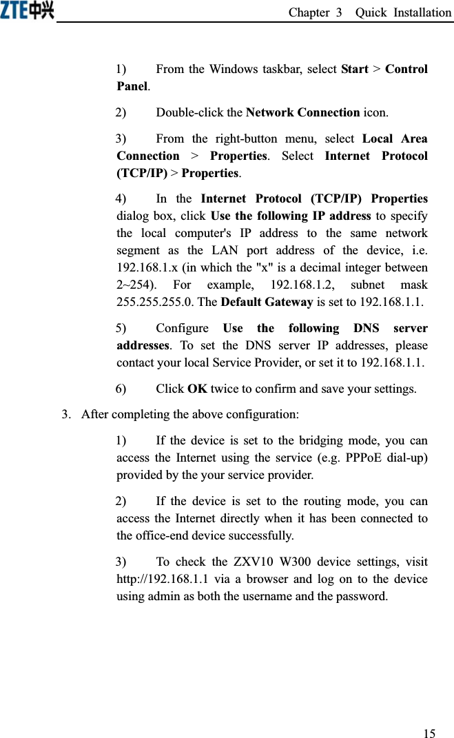 Chapter 3  Quick Installation 1)From the Windows taskbar, select Start &gt; Control Panel.2)Double-click the Network Connection icon.3)From the right-button menu, select Local Area Connection &gt; Properties. Select Internet Protocol (TCP/IP) &gt; Properties.4)In the Internet Protocol (TCP/IP) Propertiesdialog box, click Use the following IP address to specify the local computer&apos;s IP address to the same network segment as the LAN port address of the device, i.e. 192.168.1.x (in which the &quot;x&quot; is a decimal integer between 2~254). For example, 192.168.1.2, subnet mask 255.255.255.0. The Default Gateway is set to 192.168.1.1.5)Configure Use the following DNS server addresses. To set the DNS server IP addresses, please contact your local Service Provider, or set it to 192.168.1.1.6)Click OK twice to confirm and save your settings.3.After completing the above configuration:1)If the device is set to the bridging mode, you can access the Internet using the service (e.g. PPPoE dial-up) provided by the your service provider.2)If the device is set to the routing mode, you can access the Internet directly when it has been connected to the office-end device successfully.3)To check the ZXV10 W300 device settings, visit http://192.168.1.1 via a browser and log on to the device using admin as both the username and the password. 15