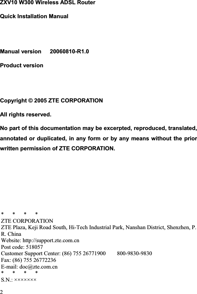 ZXV10 W300 Wireless ADSL Router Quick Installation Manual Manual version   20060810-R1.0 Product version    Copyright © 2005 ZTE CORPORATION All rights reserved. No part of this documentation may be excerpted, reproduced, translated, annotated or duplicated, in any form or by any means without the prior written permission of ZTE CORPORATION. *   *   *   * ZTE CORPORATION ZTE Plaza, Keji Road South, Hi-Tech Industrial Park, Nanshan District, Shenzhen, P. R. China Website: http://support.zte.com.cn Post code: 518057 Customer Support Center: (86) 755 26771900        800-9830-9830 Fax: (86) 755 26772236 E-mail: doc@zte.com.cn *   *   *   * S.N.: ×××××××2