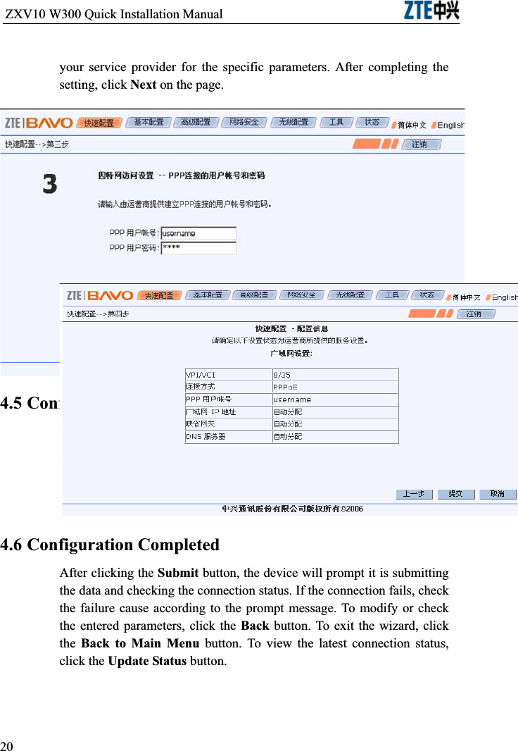 ZXV10 W300 Quick Installation Manual                           your service provider for the specific parameters. After completing the setting, click Next on the page.4.5 Configuration InformationThe configuration information page may be different depending on the connection type you selected. You can check if the settings are correct. To modify settings, click the Back button to return to the previous step. Clicking the Submit button will allow all the settings take effect.4.6 Configuration CompletedAfter clicking the Submit button, the device will prompt it is submitting the data and checking the connection status. If the connection fails, check the failure cause according to the prompt message. To modify or check the entered parameters, click the Back button. To exit the wizard, click the Back to Main Menu button. To view the latest connection status, click the Update Status button.20