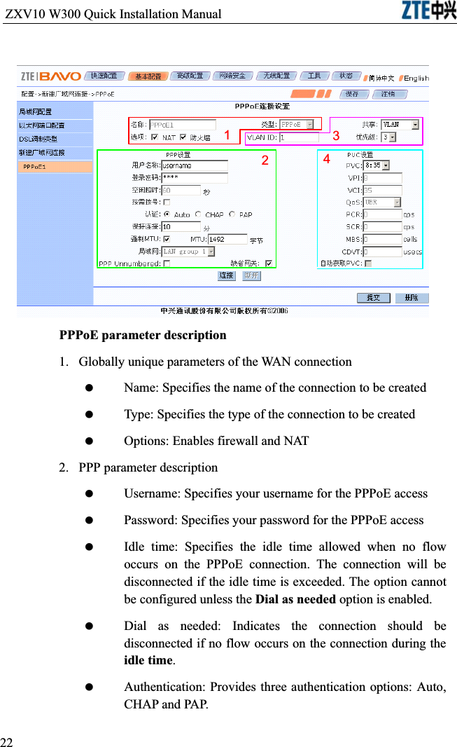 ZXV10 W300 Quick Installation Manual                           1243PPPoE parameter description1.  Globally unique parameters of the WAN connection Name: Specifies the name of the connection to be created Type: Specifies the type of the connection to be created Options: Enables firewall and NAT2.  PPP parameter description Username: Specifies your username for the PPPoE access Password: Specifies your password for the PPPoE access Idle time: Specifies the idle time allowed when no flow occurs on the PPPoE connection. The connection will be disconnected if the idle time is exceeded. The option cannot be configured unless the Dial as needed option is enabled. Dial as needed: Indicates the connection should be disconnected if no flow occurs on the connection during the idle time. Authentication: Provides three authentication options: Auto, CHAP and PAP.22