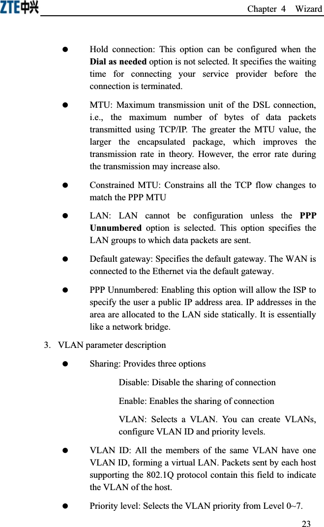 Chapter 4  Wizard  Hold connection: This option can be configured when the Dial as needed option is not selected. It specifies the waiting time for connecting your service provider before the connection is terminated. MTU: Maximum transmission unit of the DSL connection, i.e., the maximum number of bytes of data packets transmitted using TCP/IP. The greater the MTU value, the larger the encapsulated package, which improves the transmission rate in theory. However, the error rate during the transmission may increase also. Constrained MTU: Constrains all the TCP flow changes to match the PPP MTU LAN: LAN cannot be configuration unless the PPP Unnumbered option is selected. This option specifies the LAN groups to which data packets are sent. Default gateway: Specifies the default gateway. The WAN is connected to the Ethernet via the default gateway. PPP Unnumbered: Enabling this option will allow the ISP to specify the user a public IP address area. IP addresses in the area are allocated to the LAN side statically. It is essentially like a network bridge.3.  VLAN parameter description Sharing: Provides three optionsDisable: Disable the sharing of connectionEnable: Enables the sharing of connectionVLAN: Selects a VLAN. You can create VLANs, configure VLAN ID and priority levels. VLAN ID: All the members of the same VLAN have one VLAN ID, forming a virtual LAN. Packets sent by each host supporting the 802.1Q protocol contain this field to indicate the VLAN of the host. Priority level: Selects the VLAN priority from Level 0~7.23