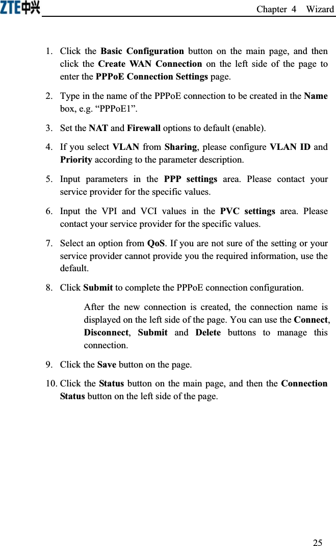 Chapter 4  Wizard 1. Click the Basic Configuration button on the main page, and then click the Create WAN Connection on the left side of the page to enter the PPPoE Connection Settings page.2.Type in the name of the PPPoE connection to be created in the Namebox, e.g. “PPPoE1”.3.Set the NAT and Firewall options to default (enable).4.If you select VLAN from Sharing, please configure VLAN ID and Priority according to the parameter description.5.Input parameters in the PPP settings area. Please contact your service provider for the specific values.6.Input the VPI and VCI values in the PVC settings area. Please contact your service provider for the specific values.7.Select an option from QoS. If you are not sure of the setting or your service provider cannot provide you the required information, use the default.8.Click Submit to complete the PPPoE connection configuration.After the new connection is created, the connection name is displayed on the left side of the page. You can use the Connect,Disconnect,Submit and Delete buttons to manage this connection.9.Click the Save button on the page.10. Click the Status button on the main page, and then the Connection Status button on the left side of the page.25