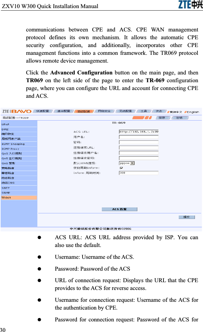 ZXV10 W300 Quick Installation Manual                           communications between CPE and ACS. CPE WAN management protocol defines its own mechanism. It allows the automatic CPE security configuration, and additionally, incorporates other CPE management functions into a common framework. The TR069 protocol allows remote device management.Click the Advanced Configuration button on the main page, and then TR069 on the left side of the page to enter the TR-069 configuration page, where you can configure the URL and account for connecting CPE and ACS. ACS URL: ACS URL address provided by ISP. You can also use the default. Username: Username of the ACS. Password: Password of the ACS URL of connection request: Displays the URL that the CPE provides to the ACS for reverse access. Username for connection request: Username of the ACS for the authentication by CPE. Password for connection request: Password of the ACS for 30