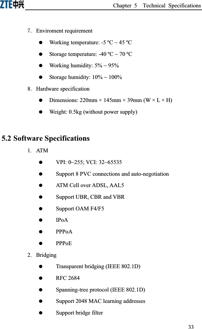 Chapter 5  Technical Specifications  Enviroment requirement Working temperature: -5 ºC ~ 45 ºC  Storage temperature: -40 ºC ~ 70 ºC Working humidity: 5% ~ 95% Storage humidity: 10% ~ 100%8. Hardware specification  Dimensions: 220mm × 145mm × 39mm (W × L × H)  Weight: 0.5kg (without power supply) 5.2 Software Specifications1.ATM VPI: 0~255; VCI: 32~65535 Support 8 PVC connections and auto-negotiation ATM Cell over ADSL, AAL5 Support UBR, CBR and VBR Support OAM F4/F5 IPoA PPPoA PPPoE2.Bridging Transparent bridging (IEEE 802.1D) RFC 2684 Spanning-tree protocol (IEEE 802.1D) Support 2048 MAC learning addresses Support bridge filter33