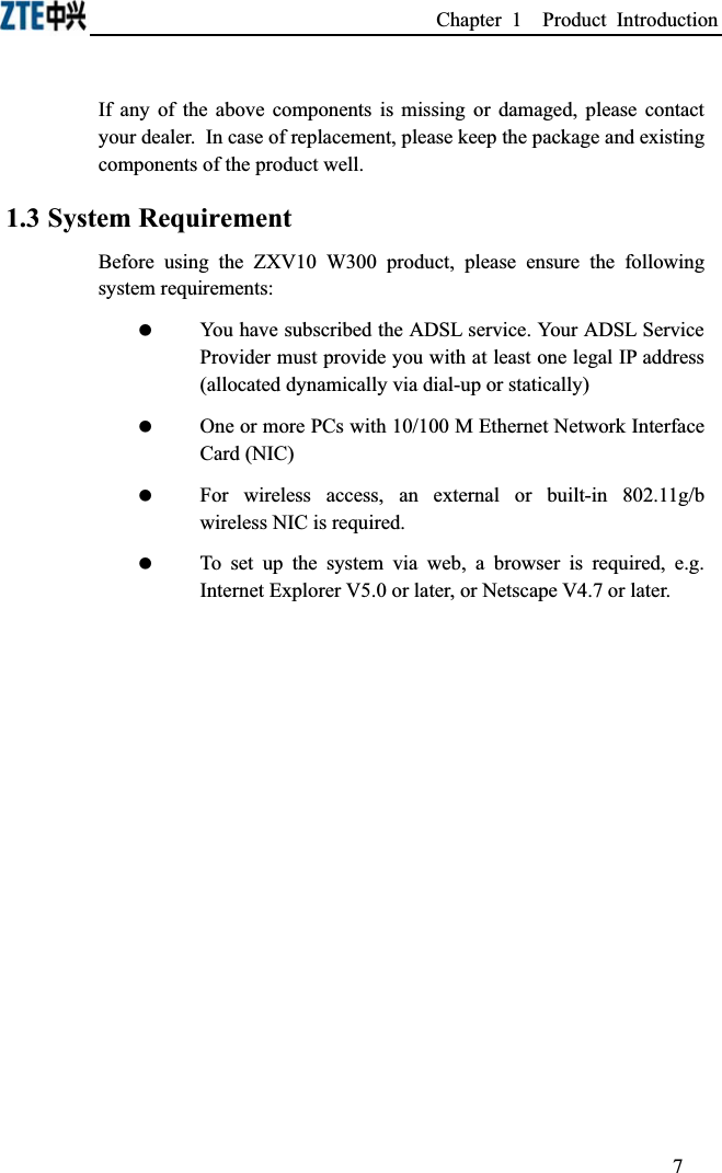 Chapter 1  Product Introduction If any of the above components is missing or damaged, please contact your dealer.In case of replacement, please keep the package and existing components of the product well.1.3 System RequirementBefore using the ZXV10 W300 product, please ensure the following system requirements: You have subscribed the ADSL service. Your ADSL Service Provider must provide you with at least one legal IP address (allocated dynamically via dial-up or statically) One or more PCs with 10/100 M Ethernet Network Interface Card (NIC) For wireless access, an external or built-in 802.11g/b wireless NIC is required. To set up the system via web, a browser is required, e.g. Internet Explorer V5.0 or later, or Netscape V4.7 or later. 7