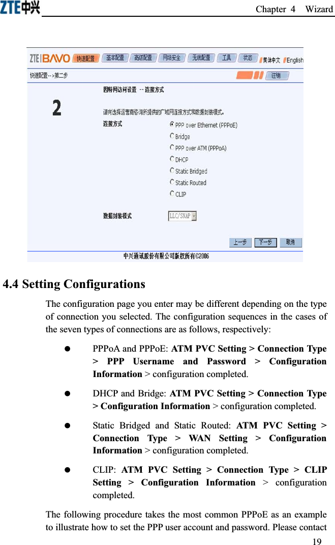 Chapter 4  Wizard 4.4 Setting ConfigurationsThe configuration page you enter may be different depending on the type of connection you selected. The configuration sequences in the cases of the seven types of connections are as follows, respectively: PPPoA and PPPoE: ATM PVC Setting &gt; Connection Type &gt; PPP Username and Password &gt; Configuration Information &gt; configuration completed. DHCP and Bridge: ATM PVC Setting &gt; Connection Type &gt; Configuration Information &gt; configuration completed. Static Bridged and Static Routed: ATM PVC Setting &gt; Connection Type &gt; WAN Setting &gt; Configuration Information &gt; configuration completed. CLIP: ATM PVC Setting &gt; Connection Type &gt; CLIP Setting &gt; Configuration Information &gt; configuration completed.The following procedure takes the most common PPPoE as an example to illustrate how to set the PPP user account and password. Please contact 19