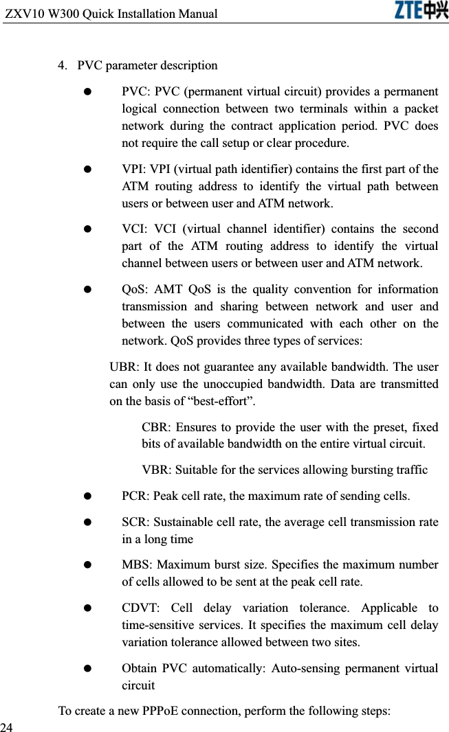 ZXV10 W300 Quick Installation Manual                           4. PVC parameter description PVC: PVC (permanent virtual circuit) provides a permanent logical connection between two terminals within a packet network during the contract application period. PVC does not require the call setup or clear procedure. VPI: VPI (virtual path identifier) contains the first part of the ATM routing address to identify the virtual path between users or between user and ATM network. VCI: VCI (virtual channel identifier) contains the second part of the ATM routing address to identify the virtual channel between users or between user and ATM network. QoS: AMT QoS is the quality convention for information transmission and sharing between network and user and between the users communicated with each other on the network. QoS provides three types of services:UBR: It does not guarantee any available bandwidth. The user can only use the unoccupied bandwidth. Data are transmitted on the basis of “best-effort”.CBR: Ensures to provide the user with the preset, fixed bits of available bandwidth on the entire virtual circuit.VBR: Suitable for the services allowing bursting traffic PCR: Peak cell rate, the maximum rate of sending cells. SCR: Sustainable cell rate, the average cell transmission rate in a long time MBS: Maximum burst size. Specifies the maximum number of cells allowed to be sent at the peak cell rate. CDVT: Cell delay variation tolerance. Applicable to time-sensitive services. It specifies the maximum cell delay variation tolerance allowed between two sites. Obtain PVC automatically: Auto-sensing permanent virtual circuitTo create a new PPPoE connection, perform the following steps:24