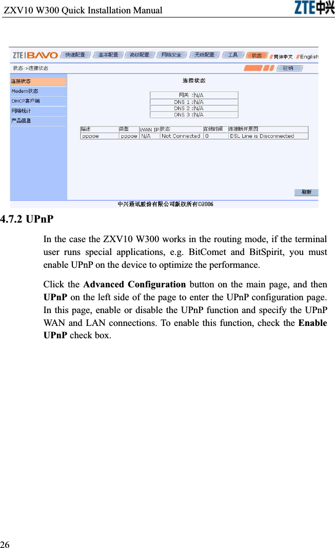 ZXV10 W300 Quick Installation Manual                           4.7.2 UPnPIn the case the ZXV10 W300 works in the routing mode, if the terminal user runs special applications, e.g. BitComet and BitSpirit, you must enable UPnP on the device to optimize the performance.Click the Advanced Configuration button on the main page, and then UPnP on the left side of the page to enter the UPnP configuration page. In this page, enable or disable the UPnP function and specify the UPnP WAN and LAN connections. To enable this function, check the Enable UPnP check box.26