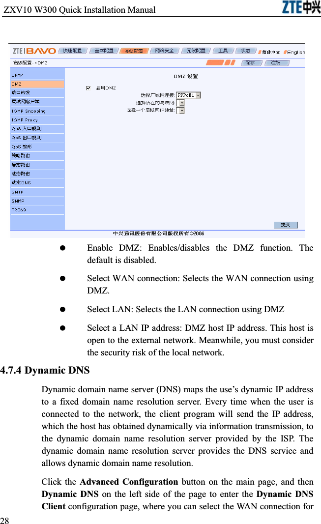ZXV10 W300 Quick Installation Manual                            Enable DMZ: Enables/disables the DMZ function. The default is disabled. Select WAN connection: Selects the WAN connection using DMZ. Select LAN: Selects the LAN connection using DMZ Select a LAN IP address: DMZ host IP address. This host is open to the external network. Meanwhile, you must consider the security risk of the local network.4.7.4 Dynamic DNSDynamic domain name server (DNS) maps the use’s dynamic IP address to a fixed domain name resolution server. Every time when the user is connected to the network, the client program will send the IP address, which the host has obtained dynamically via information transmission, to the dynamic domain name resolution server provided by the ISP. The dynamic domain name resolution server provides the DNS service and allows dynamic domain name resolution.Click the Advanced Configuration button on the main page, and then Dynamic DNS on the left side of the page to enter the Dynamic DNS Client configuration page, where you can select the WAN connection for 28