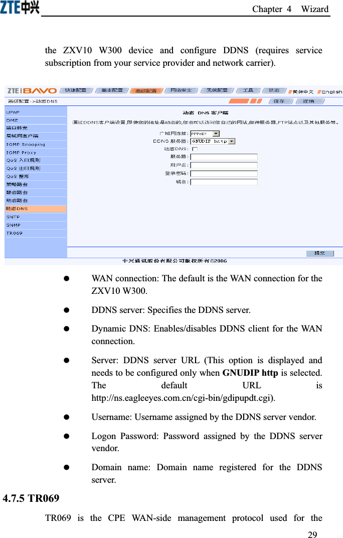 Chapter 4  Wizard the ZXV10 W300 device and configure DDNS (requires service subscription from your service provider and network carrier). WAN connection: The default is the WAN connection for the ZXV10 W300. DDNS server: Specifies the DDNS server. Dynamic DNS: Enables/disables DDNS client for the WAN connection. Server: DDNS server URL (This option is displayed and needs to be configured only when GNUDIP http is selected. The default URL is http://ns.eagleeyes.com.cn/cgi-bin/gdipupdt.cgi). Username: Username assigned by the DDNS server vendor. Logon Password: Password assigned by the DDNS server vendor. Domain name: Domain name registered for the DDNS server.4.7.5 TR069TR069 is the CPE WAN-side management protocol used for the 29