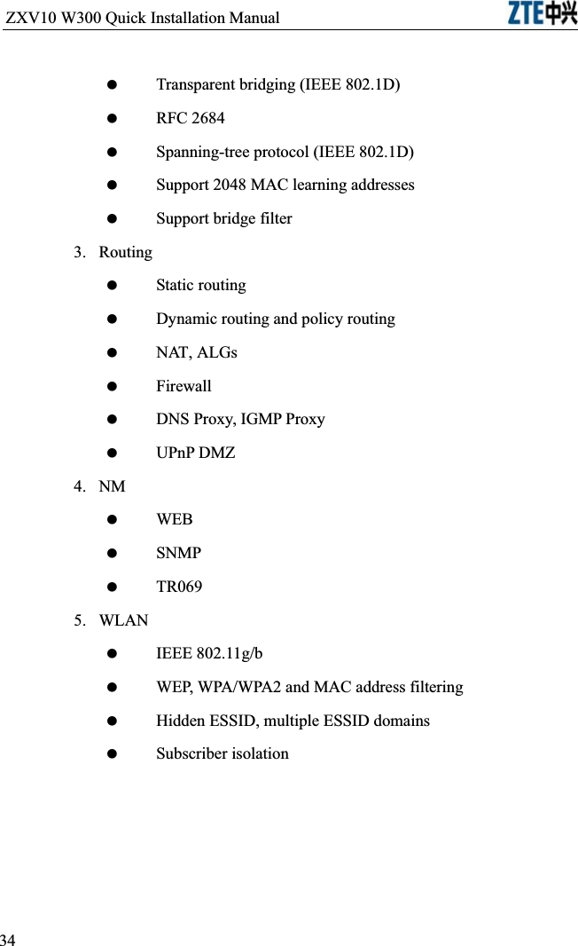 ZXV10 W300 Quick Installation Manual                            Transparent bridging (IEEE 802.1D) RFC 2684 Spanning-tree protocol (IEEE 802.1D) Support 2048 MAC learning addresses Support bridge filter3.Routing Static routing Dynamic routing and policy routing NAT, ALGs Firewall DNS Proxy, IGMP Proxy UPnP DMZ4.NM WEB SNMP TR0695.WLAN IEEE 802.11g/b WEP, WPA/WPA2 and MAC address filtering Hidden ESSID, multiple ESSID domains Subscriber isolation 34