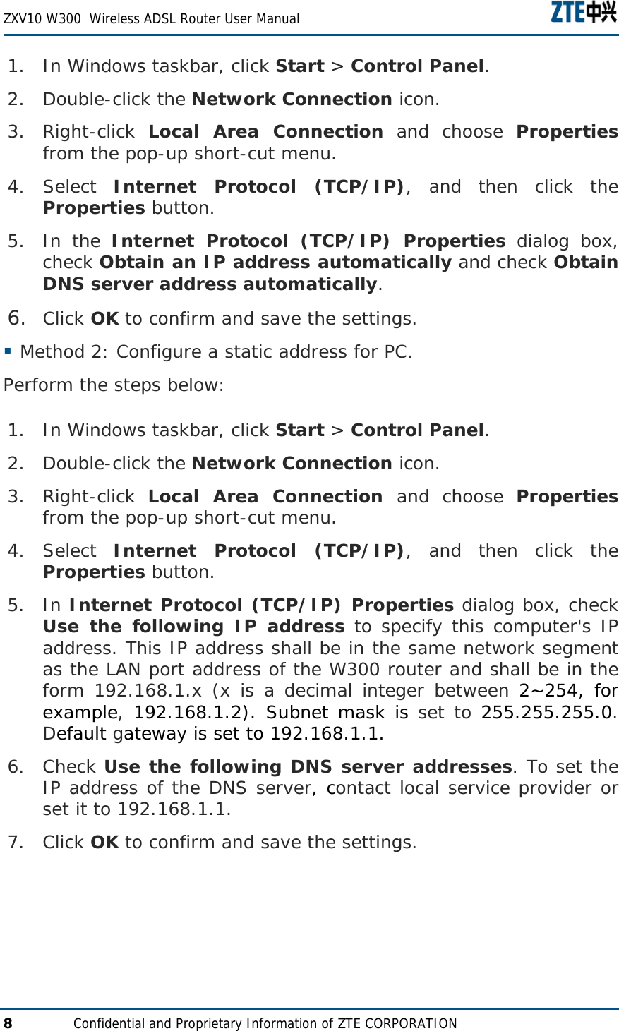  ZXV10 W300  Wireless ADSL Router User Manual  8  Confidential and Proprietary Information of ZTE CORPORATION 1. In Windows taskbar, click Start &gt; Control Panel. 2. Double-click the Network Connection icon. 3. Right-click  Local Area Connection and choose Properties from the pop-up short-cut menu. 4. Select  Internet Protocol (TCP/IP), and then click the Properties button. 5. In the Internet Protocol (TCP/IP) Properties dialog box, check Obtain an IP address automatically and check Obtain DNS server address automatically. 6. Click OK to confirm and save the settings.  Method 2: Configure a static address for PC. Perform the steps below: 1. In Windows taskbar, click Start &gt; Control Panel. 2. Double-click the Network Connection icon. 3. Right-click  Local Area Connection and choose Properties from the pop-up short-cut menu. 4. Select  Internet Protocol (TCP/IP), and then click the Properties button. 5. In Internet Protocol (TCP/IP) Properties dialog box, check Use the following IP address to specify this computer&apos;s IP address. This IP address shall be in the same network segment as the LAN port address of the W300 router and shall be in the form 192.168.1.x (x is a decimal integer between 2~254, for example, 192.168.1.2). Subnet mask is set to 255.255.255.0. Default gateway is set to 192.168.1.1. 6. Check Use the following DNS server addresses. To set the IP address of the DNS server, contact local service provider or set it to 192.168.1.1. 7. Click OK to confirm and save the settings.   