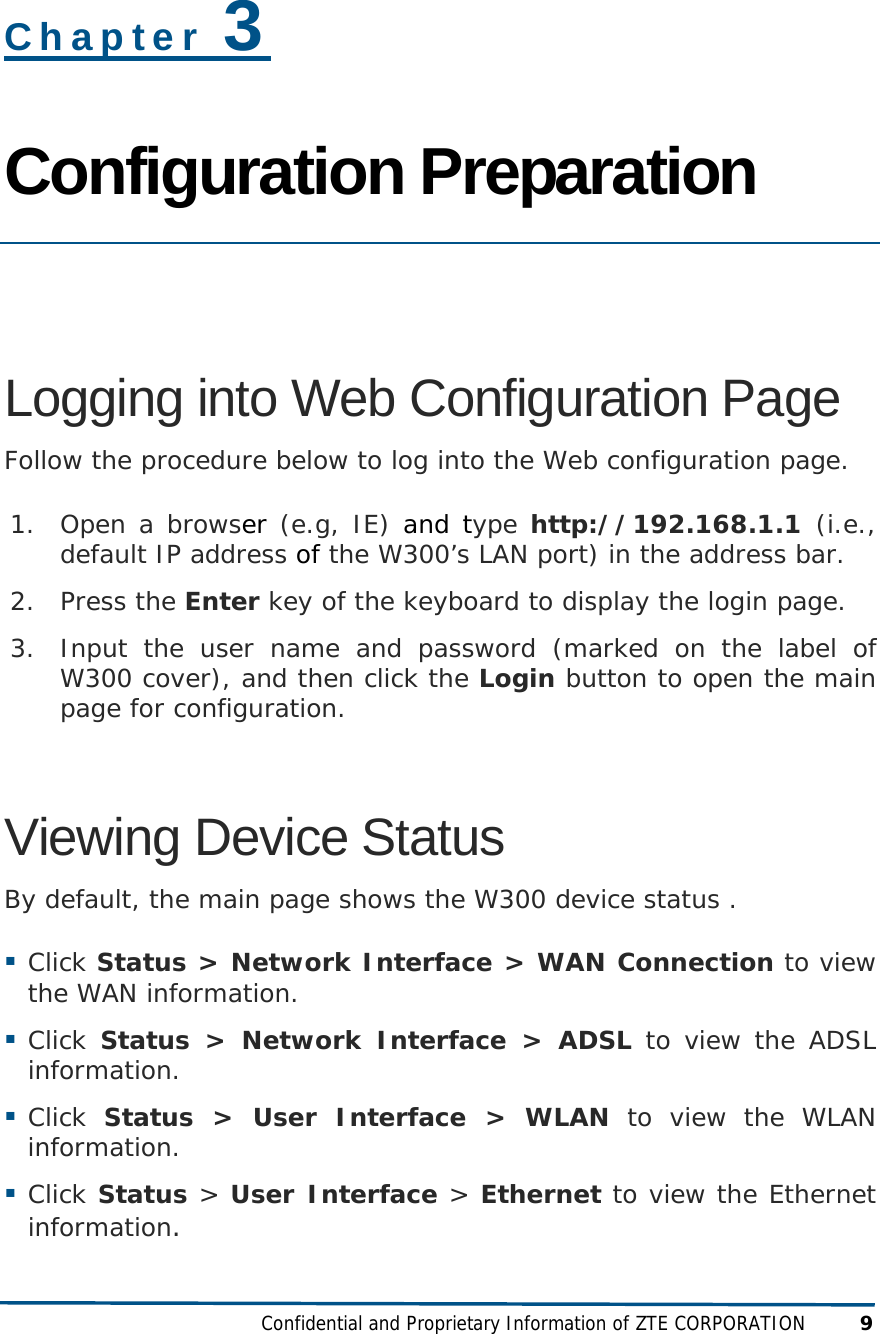  Confidential and Proprietary Information of ZTE CORPORATION 9 Chapter 3 Configuration Preparation  Logging into Web Configuration Page Follow the procedure below to log into the Web configuration page. 1. Open a browser (e.g, IE) and type http://192.168.1.1  (i.e., default IP address of the W300’s LAN port) in the address bar. 2. Press the Enter key of the keyboard to display the login page. 3. Input the user name and password (marked on the label of W300 cover), and then click the Login button to open the main page for configuration. Viewing Device Status By default, the main page shows the W300 device status .  Click Status &gt; Network Interface &gt; WAN Connection to view the WAN information.  Click  Status &gt; Network Interface &gt; ADSL to view the ADSL information.  Click  Status &gt; User Interface &gt; WLAN to view the WLAN information.  Click Status &gt; User Interface &gt; Ethernet to view the Ethernet information.