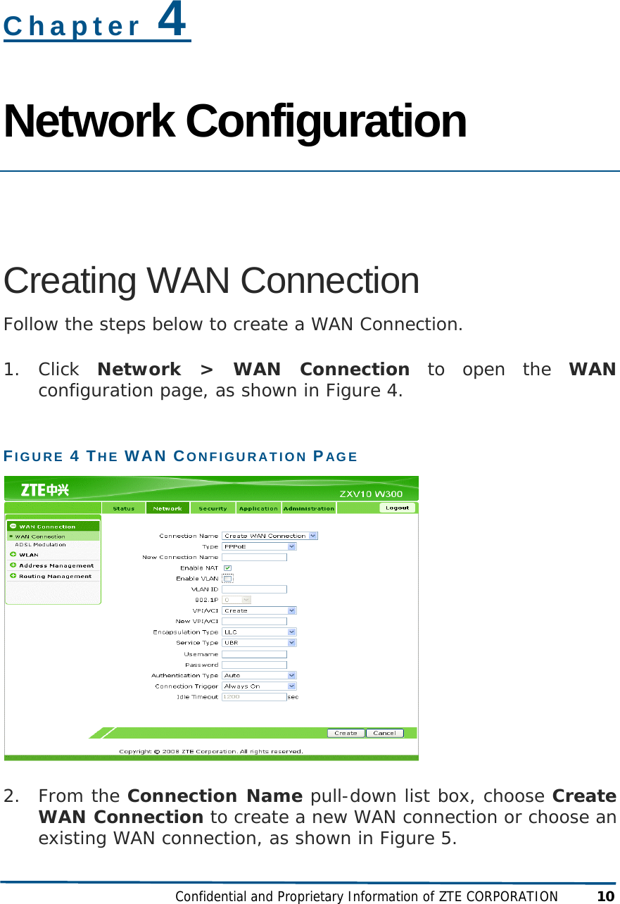  Confidential and Proprietary Information of ZTE CORPORATION 10 Chapter 4 Network Configuration  Creating WAN Connection Follow the steps below to create a WAN Connection. 1. Click  Network &gt; WAN Connection to open the WAN configuration page, as shown in Figure 4. FIGURE 4 THE WAN CONFIGURATION PAGE  2. From the Connection Name pull-down list box, choose Create WAN Connection to create a new WAN connection or choose an existing WAN connection, as shown in Figure 5. 