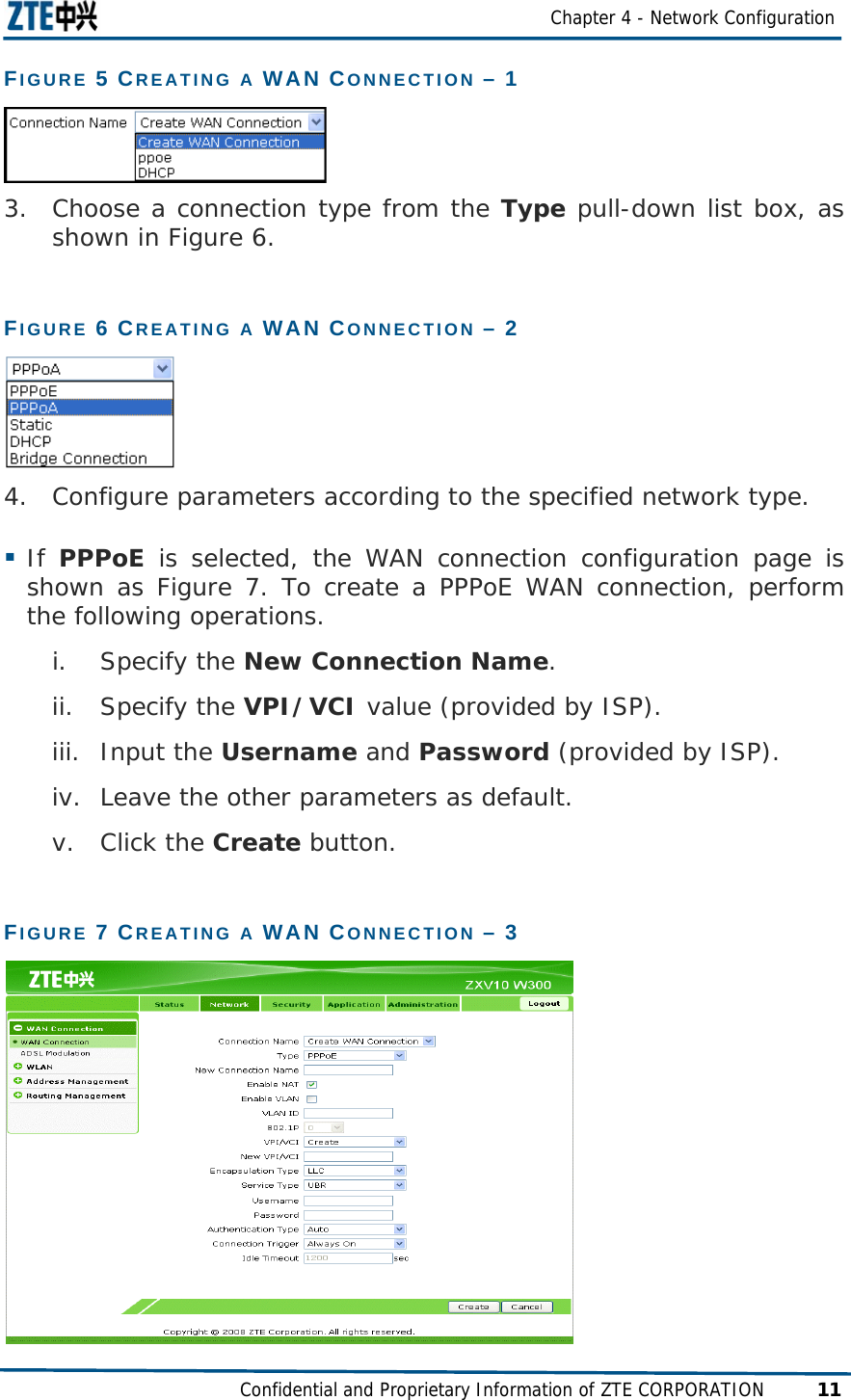  Chapter 4 - Network Configuration Confidential and Proprietary Information of ZTE CORPORATION 11 FIGURE 5 CREATING A WAN CONNECTION – 1   3. Choose a connection type from the Type pull-down list box, as shown in Figure 6. FIGURE 6 CREATING A WAN CONNECTION – 2   4. Configure parameters according to the specified network type.  If  PPPoE is selected, the WAN connection configuration page is shown as Figure 7. To create a PPPoE WAN connection, perform the following operations. i. Specify the New Connection Name. ii. Specify the VPI/VCI value (provided by ISP). iii. Input the Username and Password (provided by ISP). iv. Leave the other parameters as default. v. Click the Create button. FIGURE 7 CREATING A WAN CONNECTION – 3  