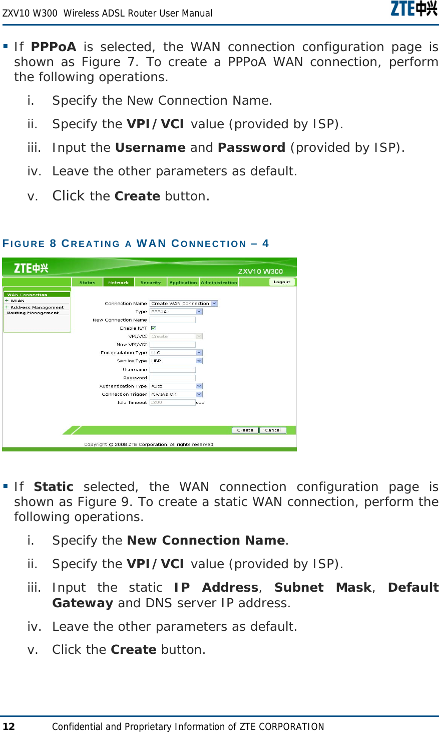  ZXV10 W300  Wireless ADSL Router User Manual  12  Confidential and Proprietary Information of ZTE CORPORATION  If  PPPoA is selected, the WAN connection configuration page is shown as Figure 7. To create a PPPoA WAN connection, perform the following operations. i. Specify the New Connection Name. ii. Specify the VPI/VCI value (provided by ISP). iii. Input the Username and Password (provided by ISP). iv. Leave the other parameters as default. v. Click the Create button. FIGURE 8 CREATING A WAN CONNECTION – 4    If  Static selected, the WAN connection configuration page is shown as Figure 9. To create a static WAN connection, perform the following operations. i. Specify the New Connection Name. ii. Specify the VPI/VCI value (provided by ISP). iii. Input the static IP Address,  Subnet Mask,  Default Gateway and DNS server IP address. iv. Leave the other parameters as default. v. Click the Create button. 